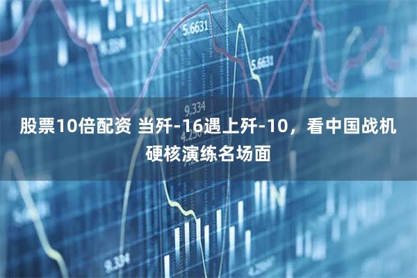 股票10倍配资 当歼-16遇上歼-10，看中国战机硬核演练名场面