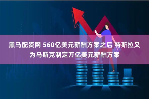 黑马配资网 560亿美元薪酬方案之后 特斯拉又为马斯克制定万亿美元薪酬方案