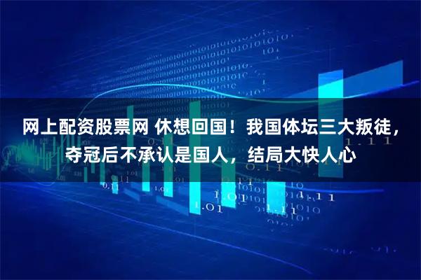 网上配资股票网 休想回国！我国体坛三大叛徒，夺冠后不承认是国人，结局大快人心