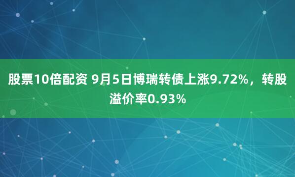 股票10倍配资 9月5日博瑞转债上涨9.72%，转股溢价率0.93%