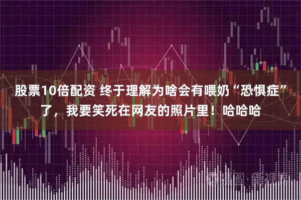 股票10倍配资 终于理解为啥会有喂奶“恐惧症”了，我要笑死在网友的照片里！哈哈哈