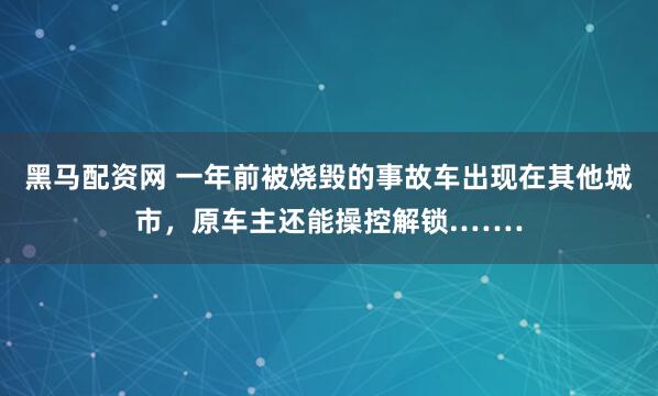 黑马配资网 一年前被烧毁的事故车出现在其他城市，原车主还能操控解锁.……