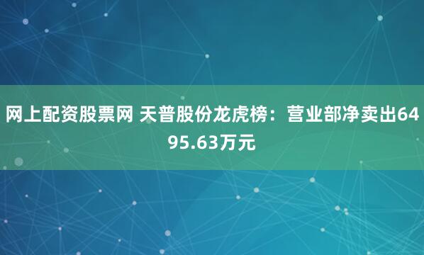 网上配资股票网 天普股份龙虎榜：营业部净卖出6495.63万元