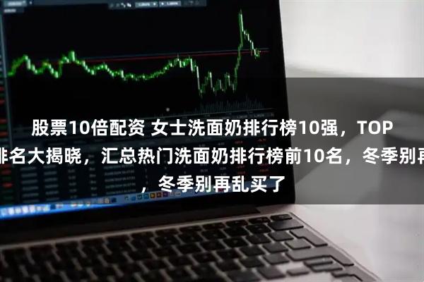 股票10倍配资 女士洗面奶排行榜10强，TOP洗面奶排名大揭晓，汇总热门洗面奶排行榜前10名，冬季别再乱买了