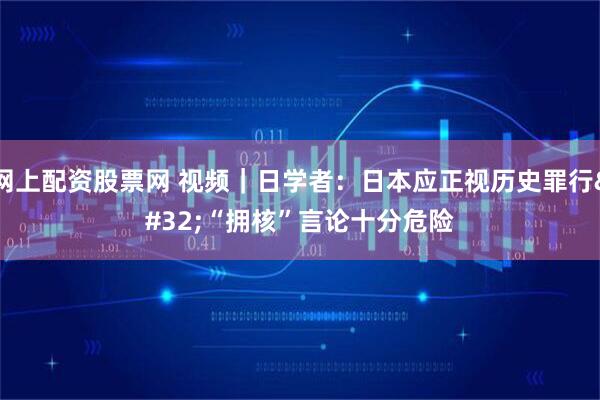 网上配资股票网 视频｜日学者：日本应正视历史罪行 “拥核”言论十分危险