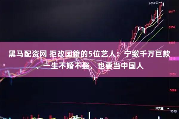 黑马配资网 拒改国籍的5位艺人:宁缴千万巨款、一生不婚不娶,也要当中国人