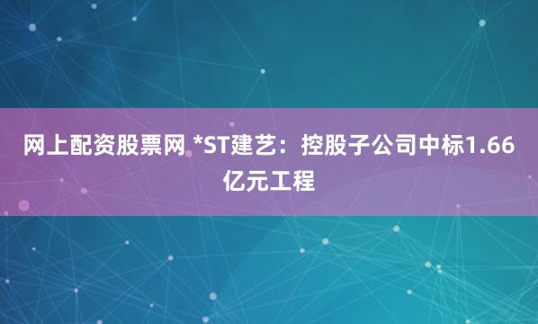 网上配资股票网 *ST建艺：控股子公司中标1.66亿元工程