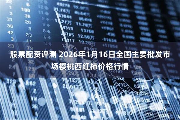 股票配资评测 2026年1月16日全国主要批发市场樱桃西红柿价格行情