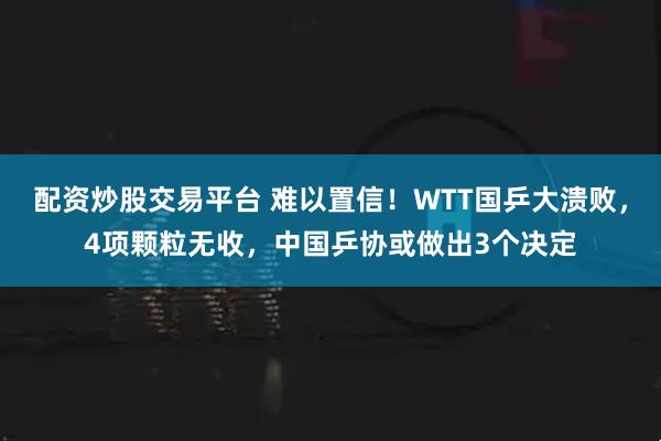 配资炒股交易平台 难以置信！WTT国乒大溃败，4项颗粒无收，中国乒协或做出3个决定