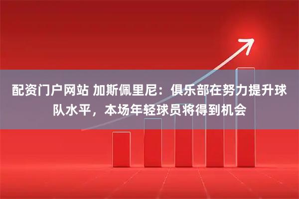 配资门户网站 加斯佩里尼：俱乐部在努力提升球队水平，本场年轻球员将得到机会