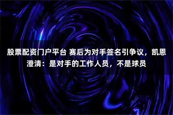 股票配资门户平台 赛后为对手签名引争议，凯恩澄清：是对手的工作人员，不是球员