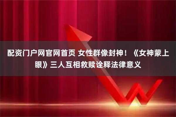 配资门户网官网首页 女性群像封神！《女神蒙上眼》三人互相救赎诠释法律意义