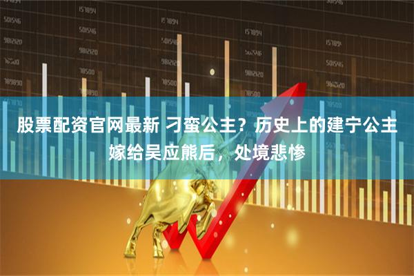 股票配资官网最新 刁蛮公主？历史上的建宁公主嫁给吴应熊后，处境悲惨