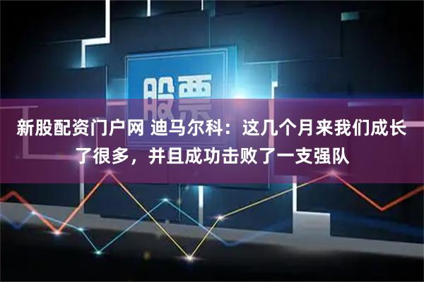 新股配资门户网 迪马尔科：这几个月来我们成长了很多，并且成功击败了一支强队