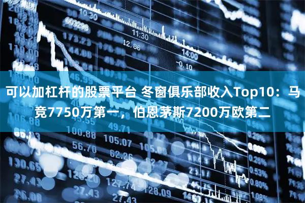 可以加杠杆的股票平台 冬窗俱乐部收入Top10：马竞7750万第一，伯恩茅斯7200万欧第二