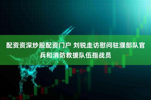 配资资深炒股配资门户 刘锐走访慰问驻濮部队官兵和消防救援队伍指战员