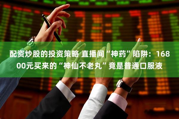 配资炒股的投资策略 直播间“神药”陷阱：16800元买来的“神仙不老丸”竟是普通口服液