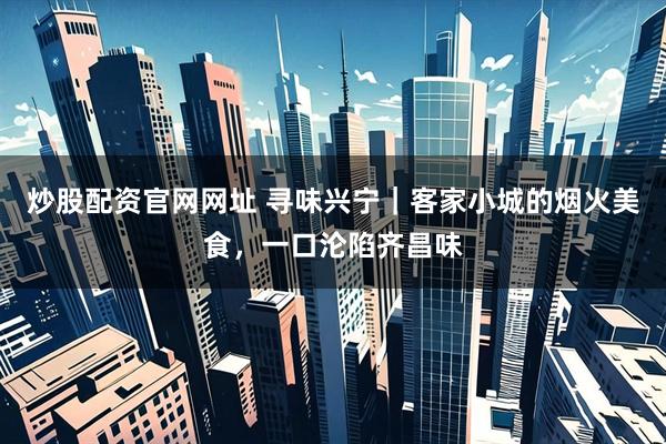 炒股配资官网网址 寻味兴宁｜客家小城的烟火美食，一口沦陷齐昌味