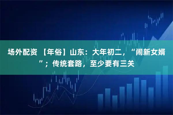 场外配资 【年俗】山东：大年初二，“闹新女婿”；传统套路，至少要有三关