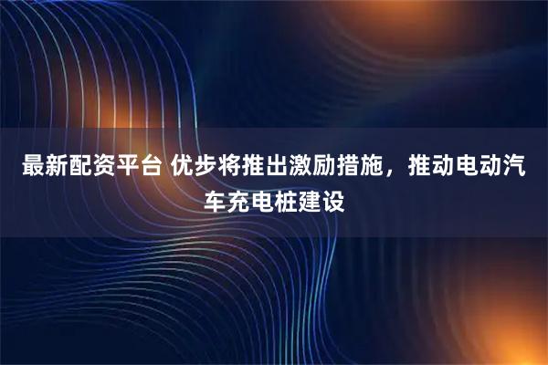 最新配资平台 优步将推出激励措施,推动电动汽车充电桩建设