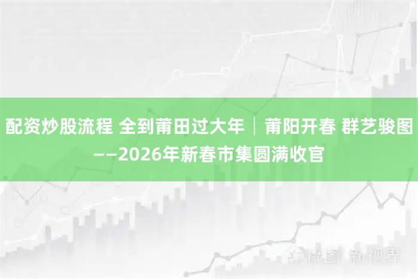 配资炒股流程 全到莆田过大年│莆阳开春 群艺骏图——2026年新春市集圆满收官