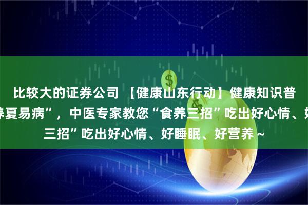比较大的证券公司 【健康山东行动】健康知识普及行动｜“春不养夏易病”，中医专家教您“食养三招”吃出好心情、好睡眠、好营养～