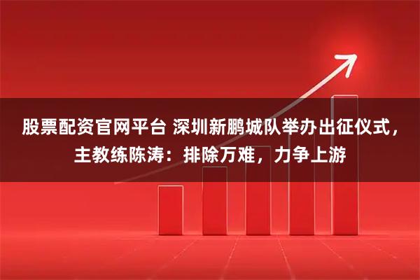 股票配资官网平台 深圳新鹏城队举办出征仪式，主教练陈涛：排除万难，力争上游