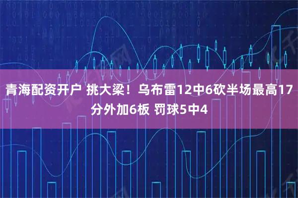 青海配资开户 挑大梁！乌布雷12中6砍半场最高17分外加6板 罚球5中4