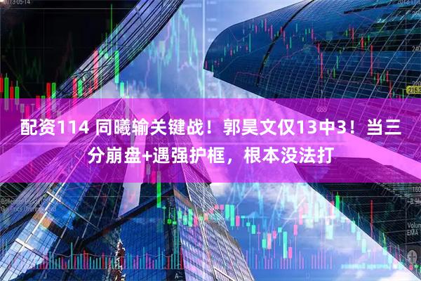 配资114 同曦输关键战！郭昊文仅13中3！当三分崩盘+遇强护框，根本没法打
