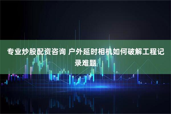 专业炒股配资咨询 户外延时相机如何破解工程记录难题