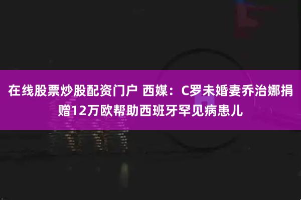 在线股票炒股配资门户 西媒：C罗未婚妻乔治娜捐赠12万欧帮助西班牙罕见病患儿