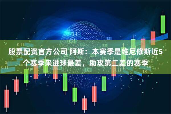 股票配资官方公司 阿斯：本赛季是维尼修斯近5个赛季来进球最差，助攻第二差的赛季
