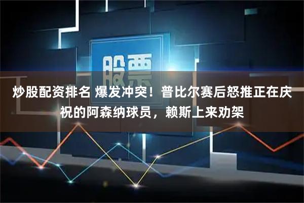 炒股配资排名 爆发冲突！普比尔赛后怒推正在庆祝的阿森纳球员，赖斯上来劝架