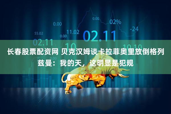 长春股票配资网 贝克汉姆谈卡拉菲奥里放倒格列兹曼：我的天，这明显是犯规