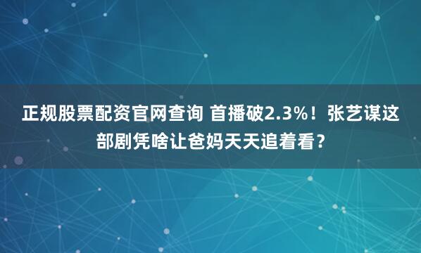 正规股票配资官网查询 首播破2.3%！张艺谋这部剧凭啥让爸妈天天追着看？