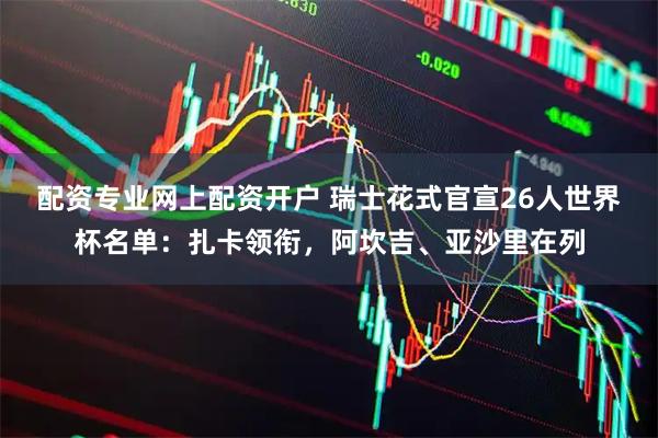 配资专业网上配资开户 瑞士花式官宣26人世界杯名单：扎卡领衔，阿坎吉、亚沙里在列