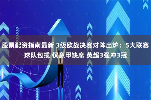 股票配资指南最新 3级欧战决赛对阵出炉：5大联赛球队包揽 仅意甲缺席 英超3强冲3冠