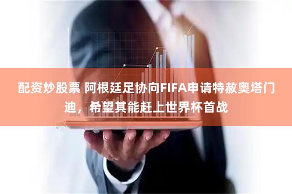 配资炒股票 阿根廷足协向FIFA申请特赦奥塔门迪，希望其能赶上世界杯首战