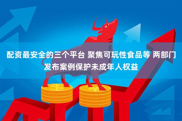 配资最安全的三个平台 聚焦可玩性食品等 两部门发布案例保护未成年人权益