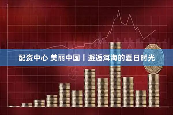 配资中心 美丽中国丨邂逅洱海的夏日时光