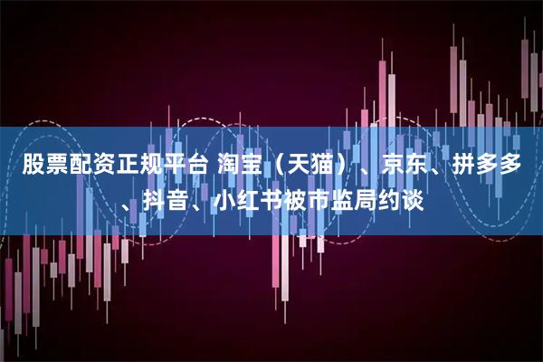 股票配资正规平台 淘宝（天猫）、京东、拼多多、抖音、小红书被市监局约谈