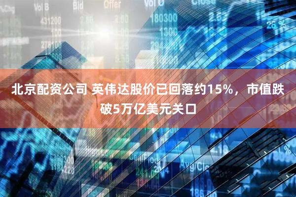 北京配资公司 英伟达股价已回落约15%，市值跌破5万亿美元关口
