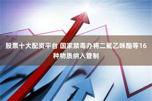 股票十大配资平台 国家禁毒办将二氟乙咪酯等16种物质纳入管制