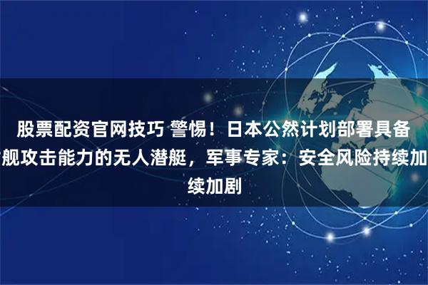 股票配资官网技巧 警惕!日本公然计划部署具备对舰攻击能力的无人潜艇,军事专家:安全风险持续加剧