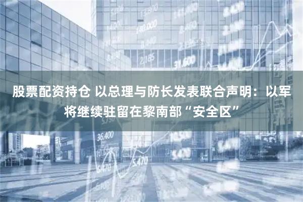 股票配资持仓 以总理与防长发表联合声明：以军将继续驻留在黎南部“安全区”