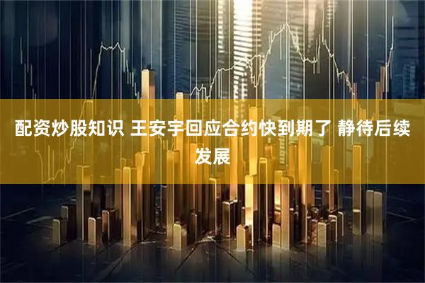 配资炒股知识 王安宇回应合约快到期了 静待后续发展