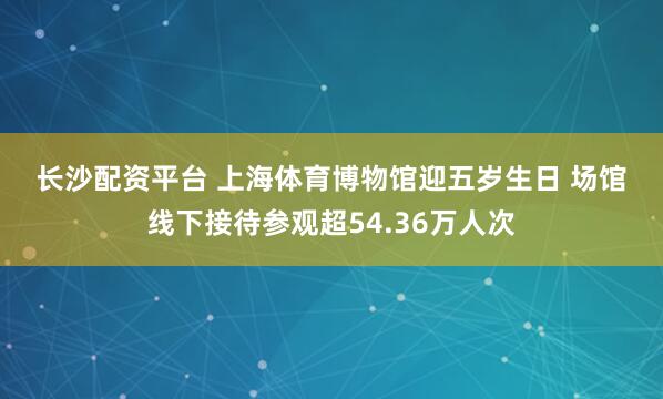 长沙配资平台 上海体育博物馆迎五岁生日 场馆线下接待参观超54.36万人次