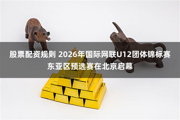 股票配资规则 2026年国际网联U12团体锦标赛东亚区预选赛在北京启幕