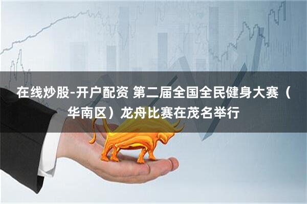 在线炒股-开户配资 第二届全国全民健身大赛（华南区）龙舟比赛在茂名举行