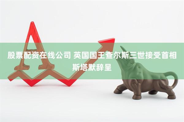 股票配资在线公司 英国国王查尔斯三世接受首相斯塔默辞呈